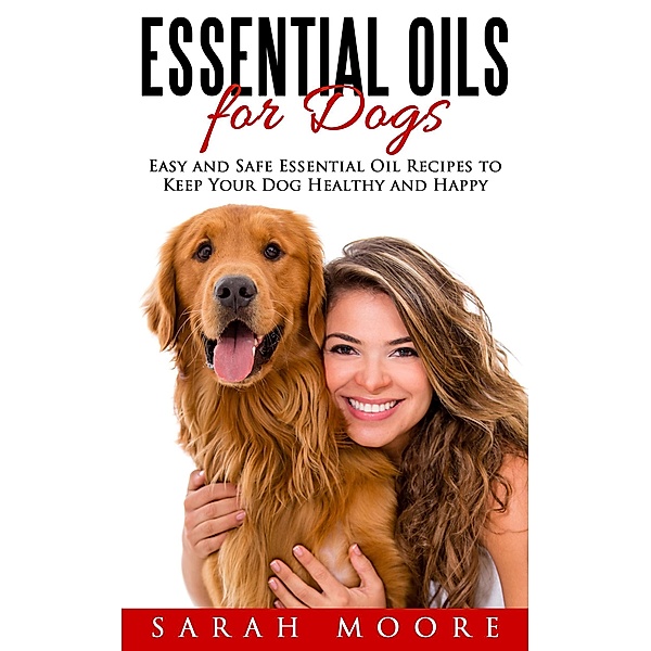 Essential Oils for Dogs: Easy and Safe Essential Oil Recipes to Keep Your Dog Healthy and Happy, Sarah Moore