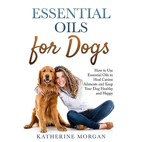 Essential Oils for Dogs: How to Use Essential Oils to Heal Canine Ailments and Keep Your Dog Healthy and Happy, Katherine Morgan