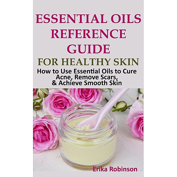 Essential Oils Reference Guide for Healthy Skin: How to Use Essential Oils to Cure Acne, Remove Scars, Achieve Smooth Skin, Erika Robinson