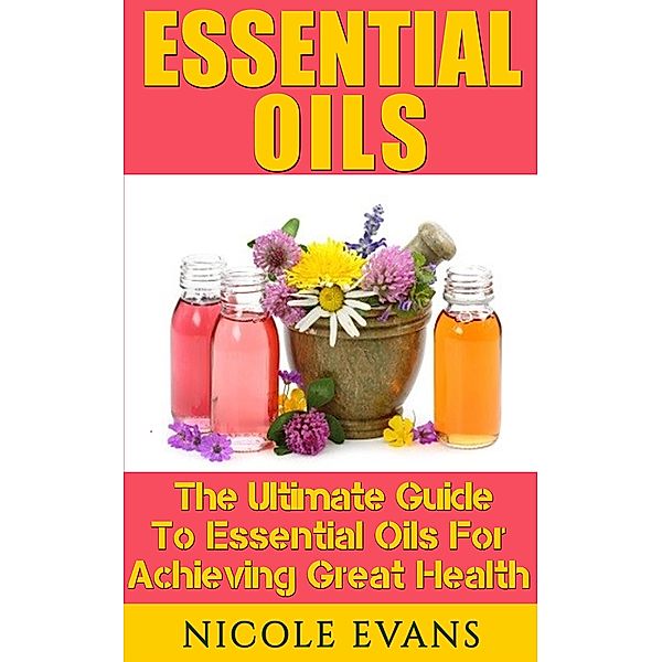 Essential Oils: The Ultimate Guide To Essential Oils For Achieving Great Health, Nicole Evans
