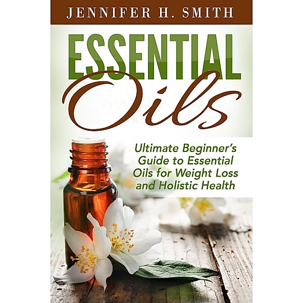 Essential Oils: Ultimate Beginner's Guide to Essential Oils for Weight Loss and Holistic Health, Jennifer H. Smith