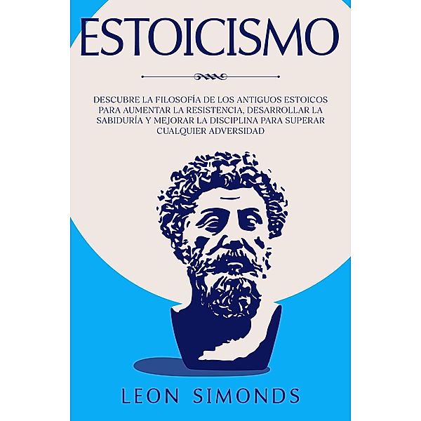 Estoicismo: Descubre la Filosofía de los Antiguos Estoicos para Aumentar la Resistencia, Desarrollar la Sabiduría y Mejorar la Disciplina para Superar Cualquier Adversidad, Leon Simonds