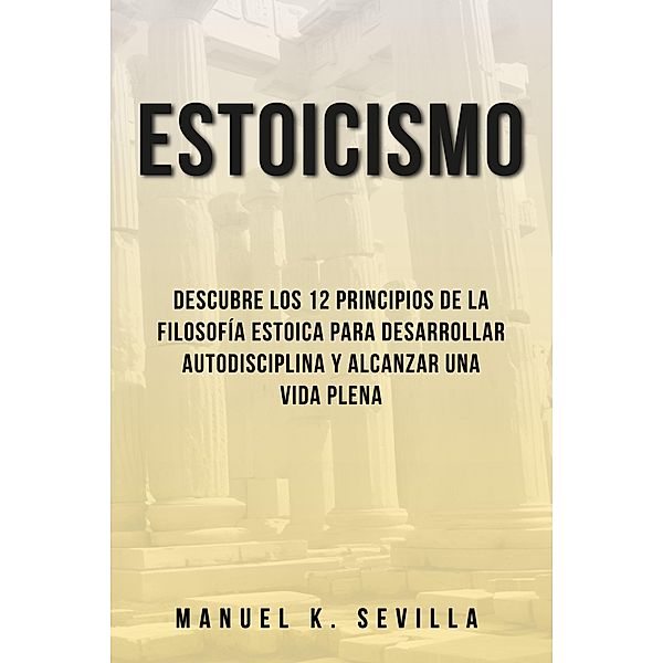 Estoicismo: Descubre Los 12 Principios De La Filosofía Estoica Para Desarrollar Autodisciplina Y Alcanzar Una Vida Plena, Manuel K. Sevilla