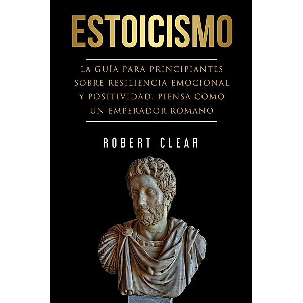 Estoicismo: La Guía Para Principantes Sobre Resiliencia Emocional Y Positividad. Piensa Como Un Emperador Romano (psicologica, #6) / psicologica, Robert Clear