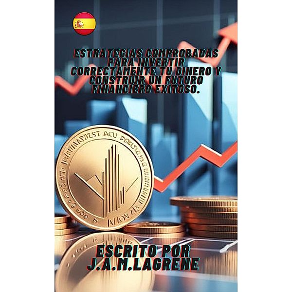 Estrategias Comprobadas para Invertir Correctamente Tu Dinero y Construir un Futuro Financiero Exitoso., Julio Alberto Martinez Lagrene