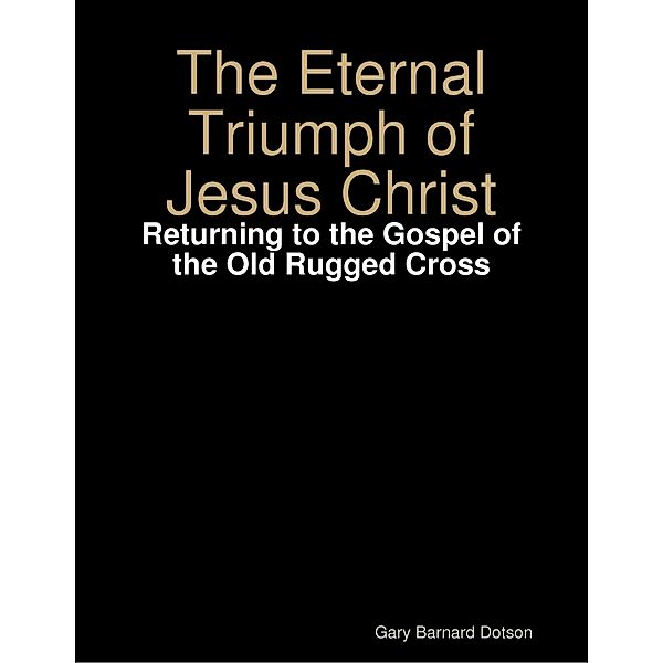 Eternal Triumph of Jesus Christ: Returning to the Gospel of the Old Rugged Cross, Gary Barnard Dotson