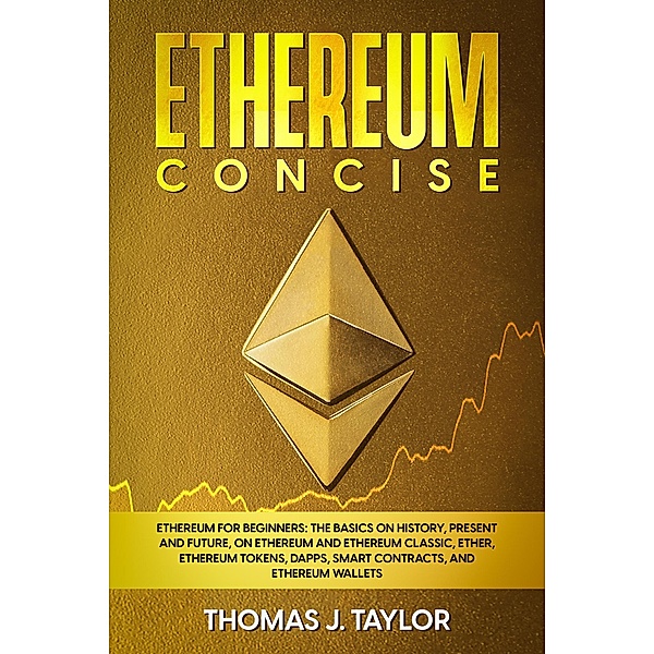 Ethereum Concise: Ethereum for Beginners: The Basics on History, Present and Future, on Ethereum and Ethereum Classic, Ether, Ethereum Tokens, DApps, Smart Contracts, and Ethereum Wallets, Thomas J. Taylor