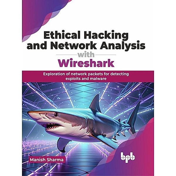 Ethical Hacking and Network Analysis with Wireshark: Exploration of network packets for detecting exploits and malware, Manish Sharma