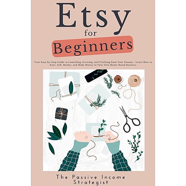 Etsy for Beginners: Your Step-by-Step Guide to Launching, Growing, and Profiting from Your Passion - Learn How to Start, Sell, Market, and Make Money in Your Own Home-Based Business, The Passive Income Strategist