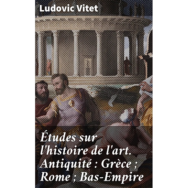 Études sur l'histoire de l'art. Antiquité : Grèce ; Rome ; Bas-Empire, Ludovic Vitet