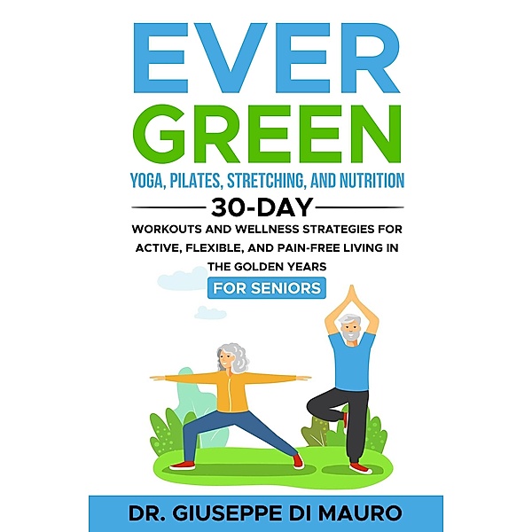 Ever Green: Yoga, Pilates, Stretching, and Nutrition: 30-Day Workouts and Wellness Strategies for Active, Flexible, and Pain-Free Living in the Golden Years, Giuseppe Di Mauro