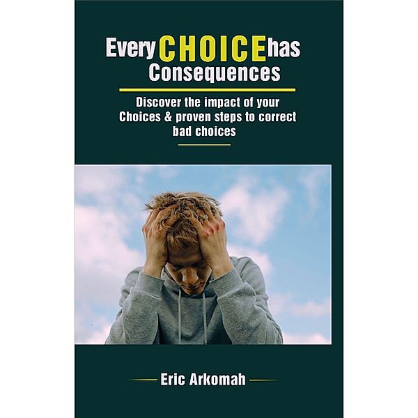 Every Choice Has Consequences - Discover The Impact Of Your Choices & Proven Steps To Correct Bad Choices, Eric Arkomah