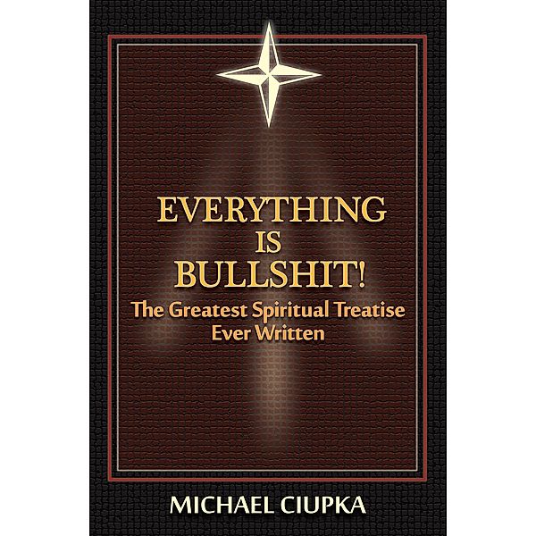 Everything is Bullshit! The Greatest Spiritual Treatise Ever Written, Michael Ciupka