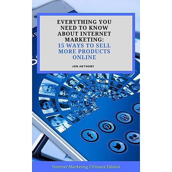 Everything you Need to Know About Internet Marketing: 15 Ways to Sell More Products Online, Jon Anthony