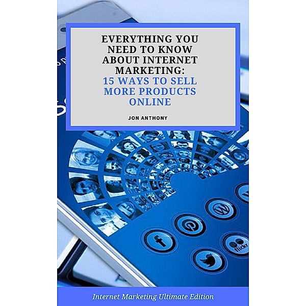 Everything you Need to Know About Internet Marketing: 15 Ways to Sell More Products Online, Jon Anthony