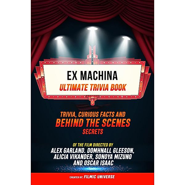 Ex Machina - Ultimate Trivia Book: Trivia, Curious Facts And Behind The Scenes Secrets Of The Film Directed By Alex Garland. Domhnall Gleeson, Alicia Vikander, Sonoya Mizuno, And Oscar Isaac, Filmic Universe