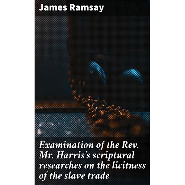 Examination of the Rev. Mr. Harris's scriptural researches on the licitness of the slave trade, James Ramsay