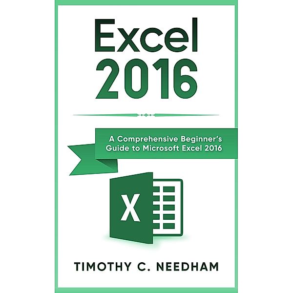 Excel 2016: A Comprehensive Beginner's Guide to Microsoft Excel 2016, Timothy C. Needham