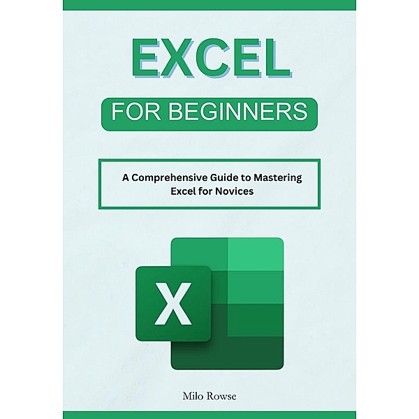 Excel for Beginners: A Comprehensive Guide to Mastering Excel for Novices, Milo Rowse