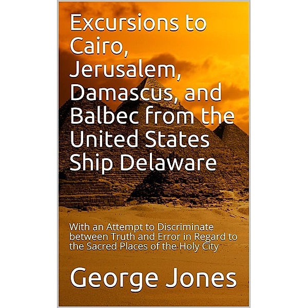 Excursions to Cairo, Jerusalem, Damascus, and Balbec from the United States Ship Delaware, during Her Recent Cruise / With an Attempt to Discriminate between Truth and Error in Regard to the Sacred Places of the Holy City, George Jones