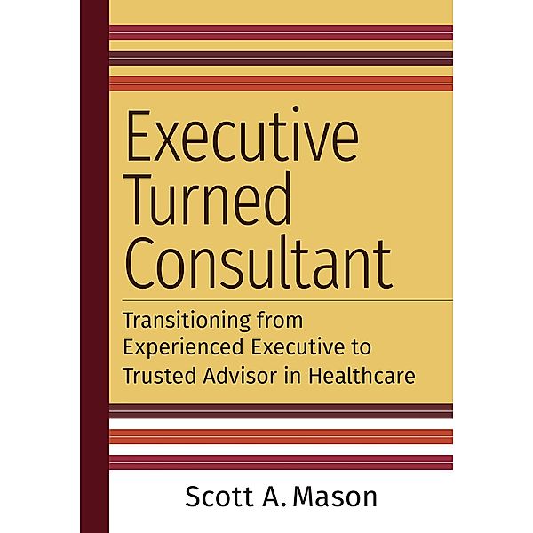 Executive Turned Consultant: Transitioning from Experienced Executive to Trusted Advisor in Healthcare, Scott A. Mason