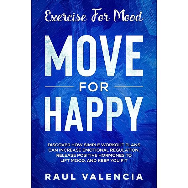 Exercise For Mood: Move For Happy - Discover How Simple Workout Plant Can Increase Emotional Regulation, Release Hormones To Lift Mood, and Keep You Fit, Raul Valencia