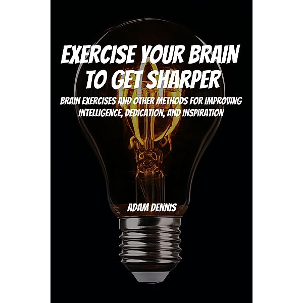 Exercise Your Brain To Get Sharper! Brain Exercises and Other Methods for Improving Intelligence, Dedication, and Inspiration, Adam Dennis