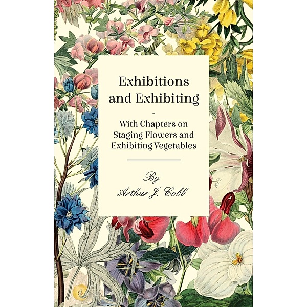 Exhibitions and Exhibiting - With Chapters on Staging Flowers and Exhibiting Vegetables, Arthur J. Cobb