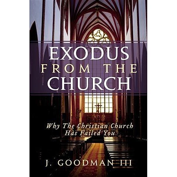 Exodus From The Church: Why The Christian Church Has Failed You, J. Goodman III