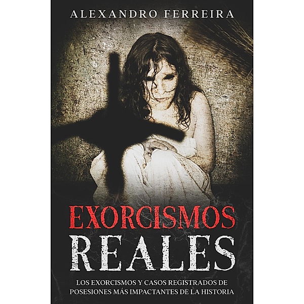 Exorcismos Reales: Los Exorcismos y Casos Registrados de Posesiones más Impactantes de la Historia, Alexandro Ferreira