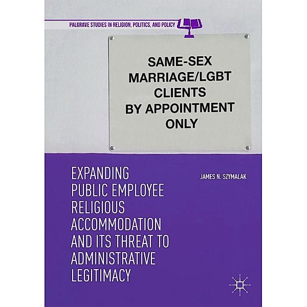 Expanding Public Employee Religious Accommodation and Its Threat to Administrative Legitimacy / Palgrave Studies in Religion, Politics, and Policy, James N. Szymalak