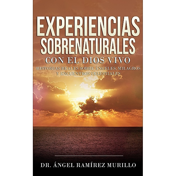 Experiencias Sobrenaturales con el Dios Vivo: Historias Reales sobre Ángeles, Milagros y Encuentros Celestiales, Ángel Ramírez Murillo