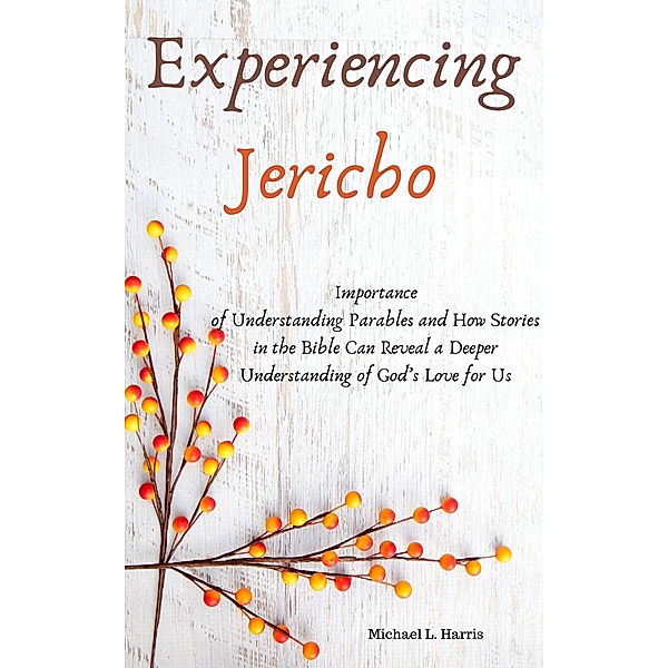 Experiencing Jericho:  Importance of Understanding Parables and How Stories in the Bible Can Reveal a Deeper Understanding of God's Love for Us., Michael L. Harris