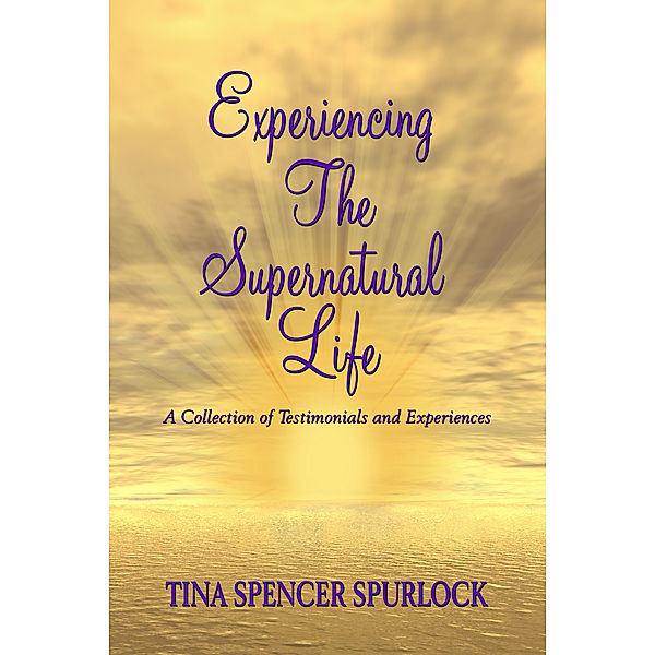 Experiencing The Supernatural Life: A Collection of Testimonials and Experiences, Tina Spencer Spurlock