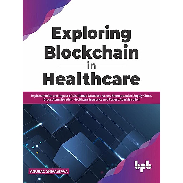 Exploring Blockchain in Healthcare: Implementation and Impact of Distributed Database Across Pharmaceutical Supply Chain, Drugs Administration, Healthcare Insurance and Patient Administration, Anurag Srivastava