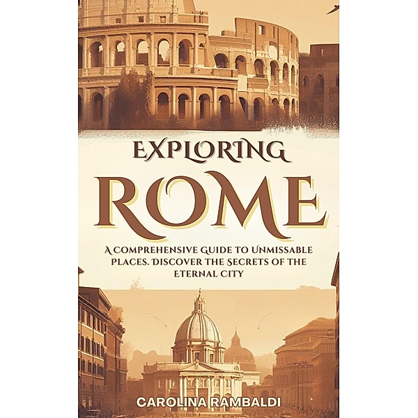 Exploring Rome - A Comprehensive Guide to Unmissable Places. Discover the Secrets of the Eternal City, Carolina Rambaldi