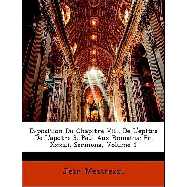Exposition Du Chapitre VIII. de L'Epitre de L'Apotre S. Paul Aux Romains: En XXXIII. Sermons, Volume 1, Jean Mestrezat