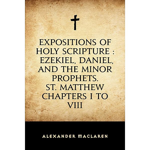 Expositions of Holy Scripture : Ezekiel, Daniel, and the Minor Prophets. St. Matthew Chapters I to VIII, Alexander Maclaren