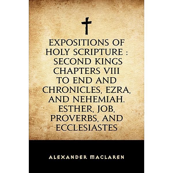 Expositions of Holy Scripture : Second Kings Chapters VIII to End and Chronicles, Ezra, and Nehemiah. Esther, Job, Proverbs, and Ecclesiastes, Alexander Maclaren