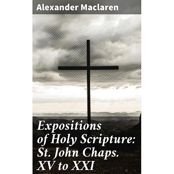 Expositions of Holy Scripture: St. John Chaps. XV to XXI, Alexander Maclaren