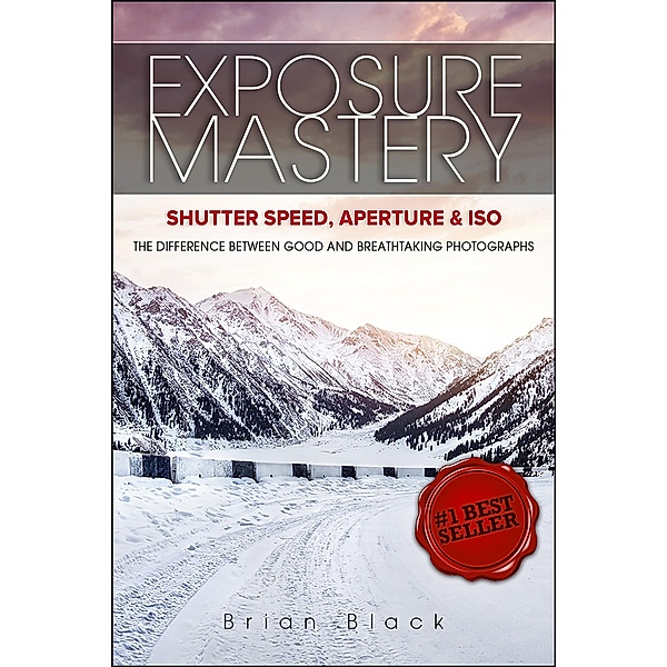 Exposure Mastery: Aperture, Shutter Speed & ISO: The Difference Between Good and Breathtaking Photographs, Brian Black