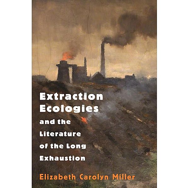Extraction Ecologies and the Literature of the Long Exhaustion, Elizabeth Carolyn Miller