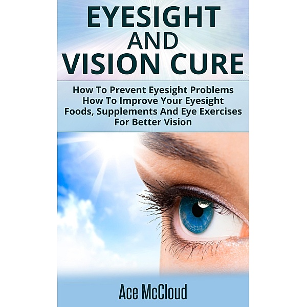 Eyesight And Vision Cure: How To Prevent Eyesight Problems: How To Improve Your Eyesight: Foods, Supplements And Eye Exercises For Better Vision, Ace Mccloud