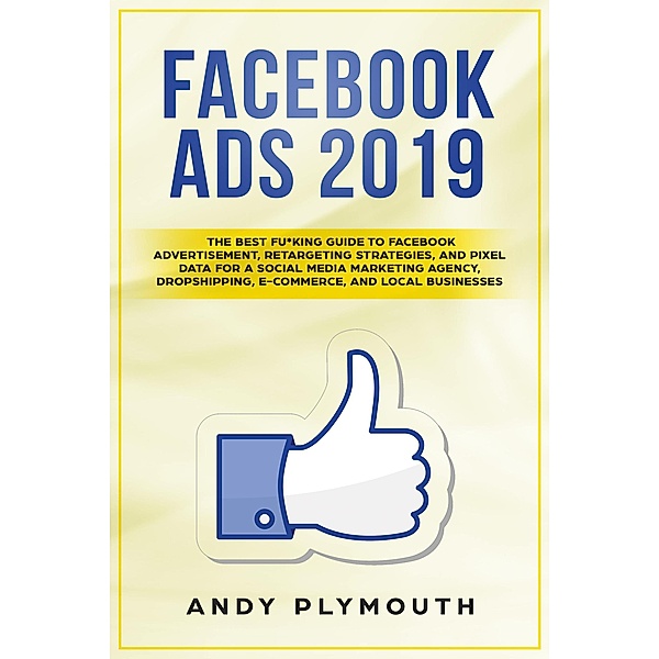 Facebook Ads 2019 The Best Fu*king Guide to Facebook Advertisement, Retargeting Strategies, and Pixel Data for a Social Media Marketing Agency, Dropshipping, E-commerce, and Local Businesses, Andy Plymouth
