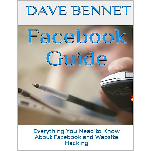 Facebook Guide: Everything You Need to Know About Facebook and Website Hacking, Dave Bennet