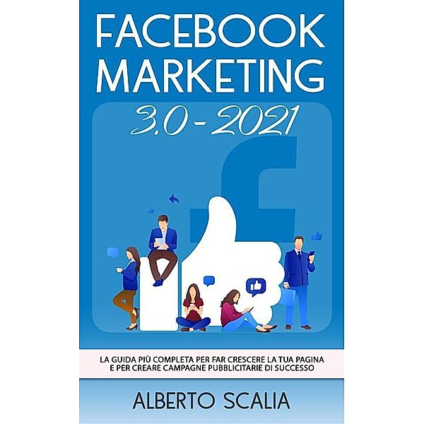 FACEBOOK MARKETING 3.0 2021; La Guida Più Completa Per Far Crescere La Tua Pagina e Per Creare Campagne Pubblicitarie Di Successo, Alberto Scalia