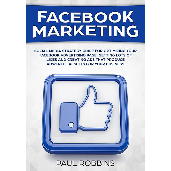 Facebook Marketing: Social Media Strategy Guide for Optimizing Your Facebook Advertising Page, Getting Lots of Likes and Creating Ads That Produce Powerful Results for Your Business, Paul Robbins