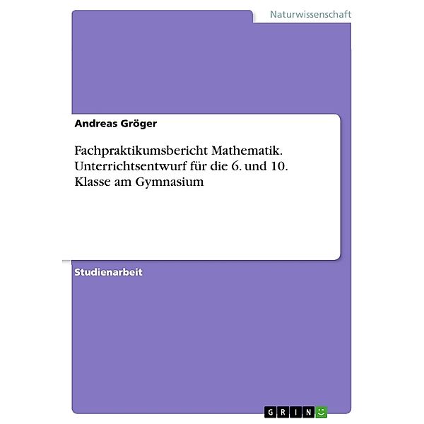 Fachpraktikumsbericht Mathematik. Unterrichtsentwurf für die 6. und 10. Klasse am Gymnasium, Andreas Gröger