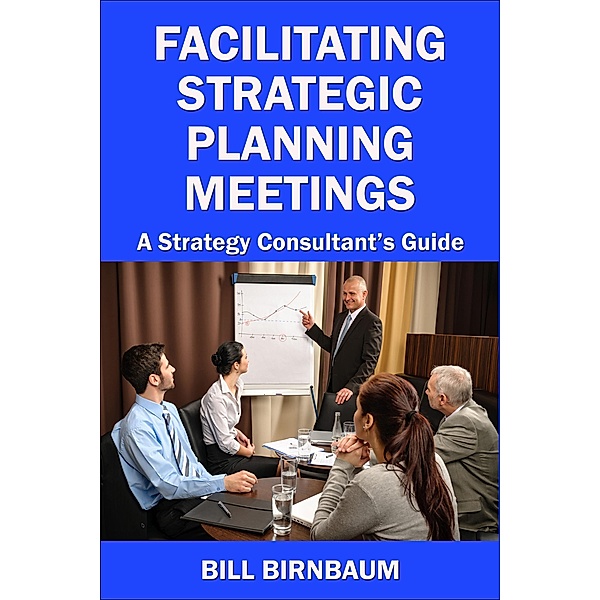 Facilitating Strategic Planning Meetings: A Strategy Consultant's Guide, Bill Birnbaum