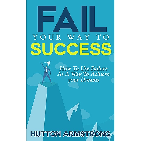Fail Your Way To Success - How To Use Failure As A Way To Achieve Your Dreams, Hutton Armstrong
